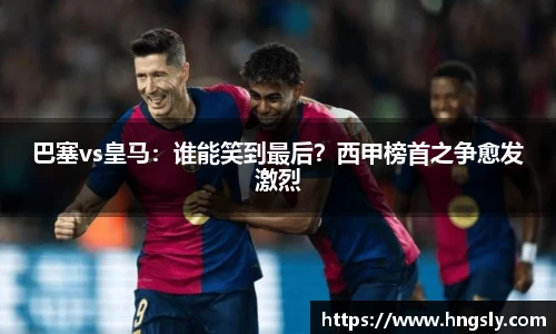 巴塞vs皇马：谁能笑到最后？西甲榜首之争愈发激烈